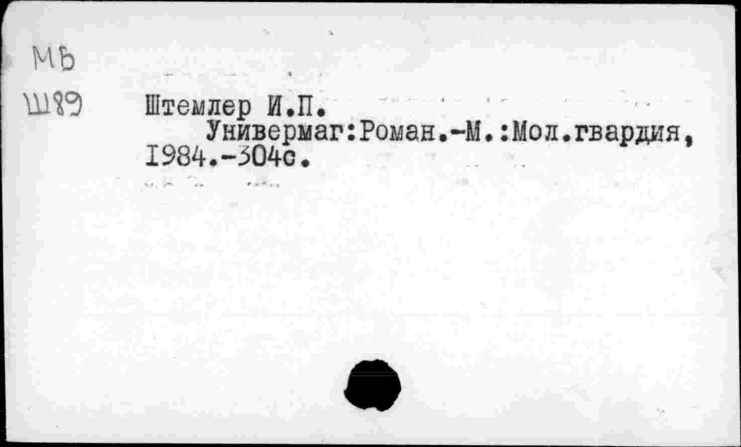 ﻿мь
Штемлер И.П.
Универмаг:Роман,-М.:Мол.гвардия 1984.-304с.